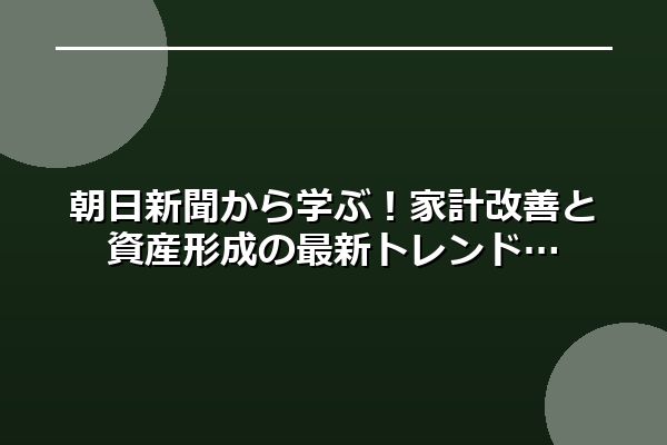 朝日新聞から学ぶ！家計改善と資産形成の最新トレンド