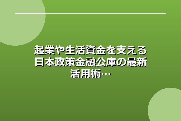 起業や生活資金を支える日本政策金融公庫の最新活用術