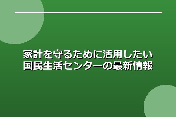 家計を守るために活用したい国民生活センターの最新情報