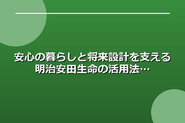 安心の暮らしと将来設計を支える明治安田生命の活用法