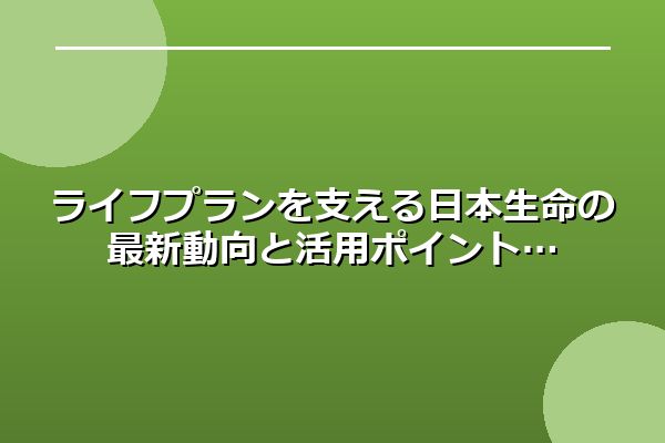 ライフプランを支える日本生命の最新動向と活用ポイント