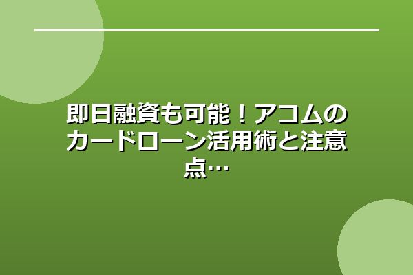 即日融資も可能！アコムのカードローン活用術と注意点