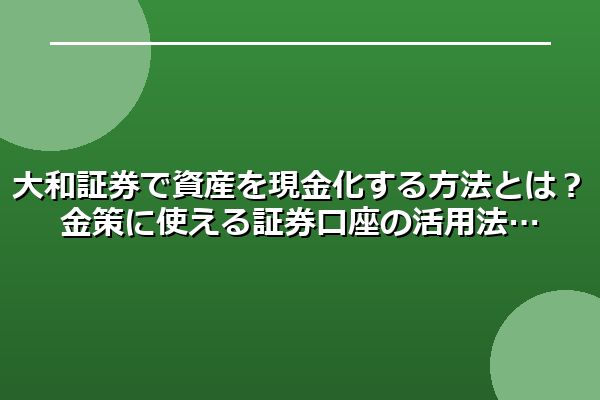 大和証券で資産を現金化する方法とは？金策に使える証券口座の活用法