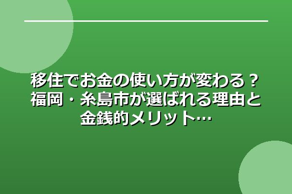 移住でお金の使い方が変わる？福岡・糸島市が選ばれる理由と金銭的メリット