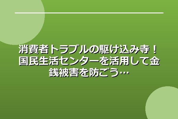 消費者トラブルの駆け込み寺！国民生活センターを活用して金銭被害を防ごう