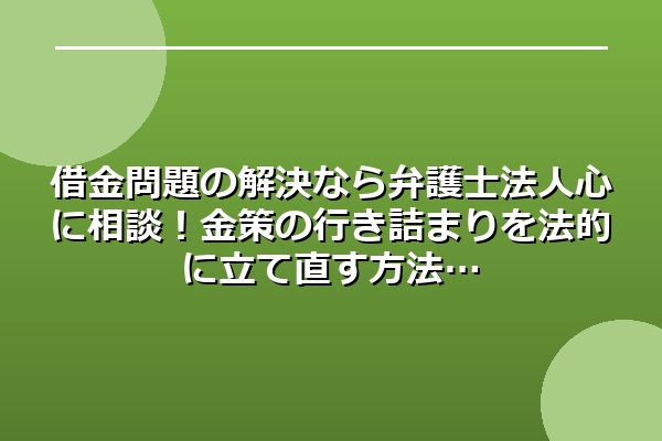 借金問題の解決なら弁護士法人心に相談！金策の行き詰まりを法的に立て直す方法