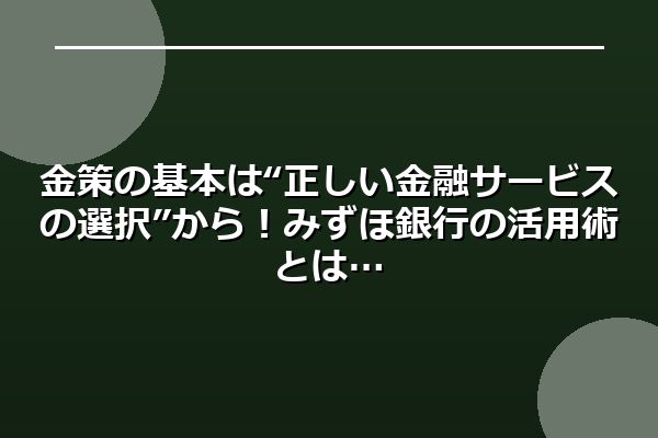 金策の基本は“正しい金融サービスの選択”から！みずほ銀行の活用術とは