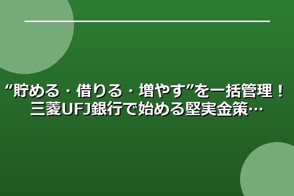 “貯める・借りる・増やす”を一括管理！三菱UFJ銀行で始める堅実金策