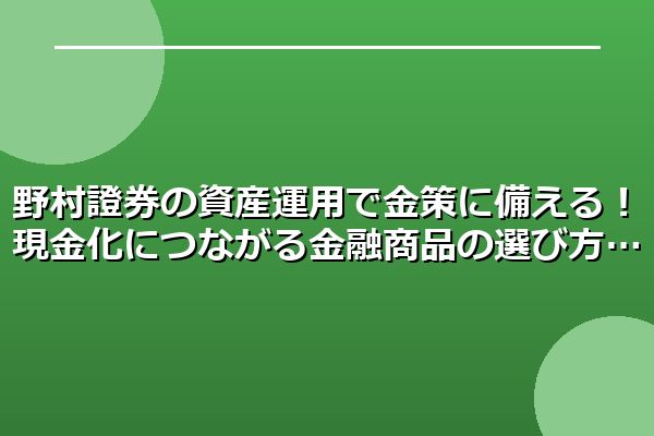 野村證券の資産運用で金策に備える！現金化につながる金融商品の選び方