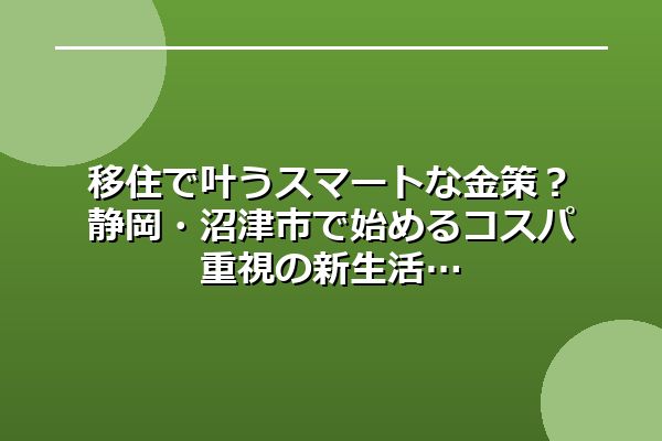 移住で叶うスマートな金策？静岡・沼津市で始めるコスパ重視の新生活