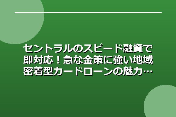セントラルのスピード融資で即対応！急な金策に強い地域密着型カードローンの魅力