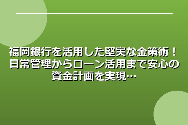 福岡銀行を活用した堅実な金策術！日常管理からローン活用まで安心の資金計画を実現