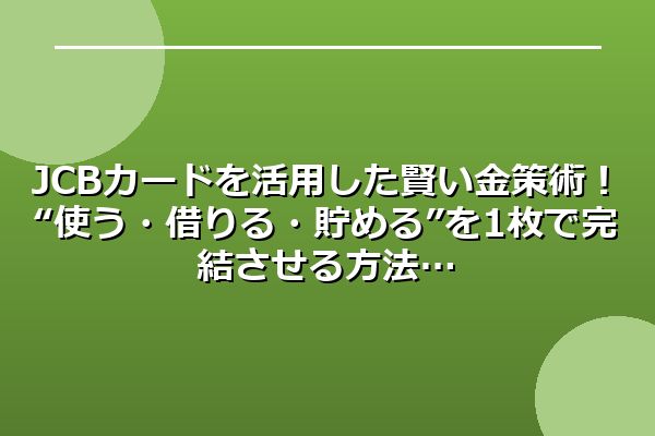JCBカードを活用した賢い金策術！“使う・借りる・貯める”を1枚で完結させる方法