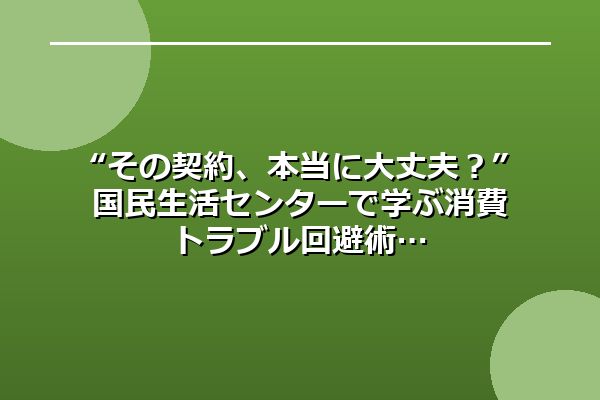 “その契約、本当に大丈夫？” 国民生活センターで学ぶ消費トラブル回避術