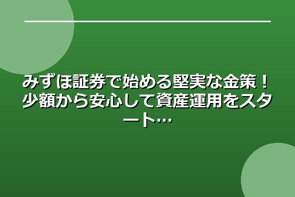 みずほ証券で始める堅実な金策！少額から安心して資産運用をスタート