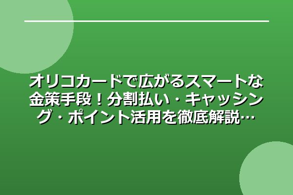 オリコカードで広がるスマートな金策手段！分割払い・キャッシング・ポイント活用を徹底解説