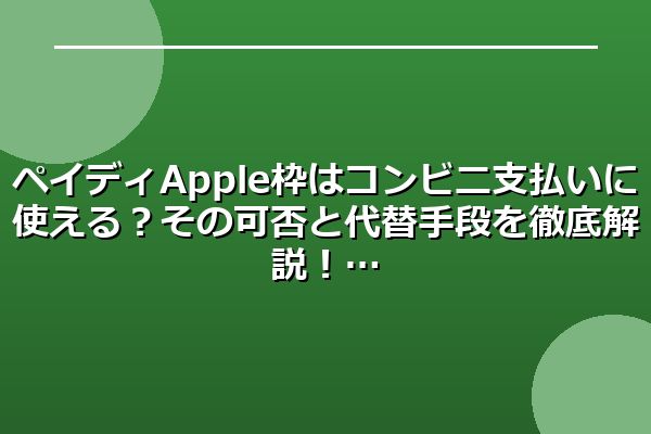 ペイディApple枠はコンビニ支払いに使える?その可否と代替手段を徹底解説!