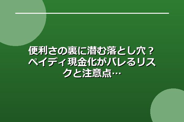便利さの裏に潜む落とし穴?ペイディ現金化がバレるリスクと注意点