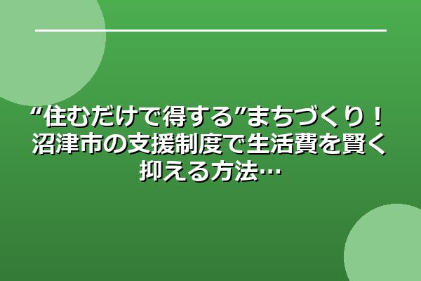 “住むだけで得する”まちづくり！沼津市の支援制度で生活費を賢く抑える方法