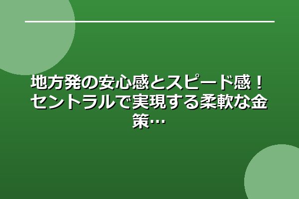 地方発の安心感とスピード感！セントラルで実現する柔軟な金策