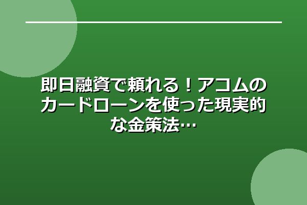 即日融資で頼れる！アコムのカードローンを使った現実的な金策法