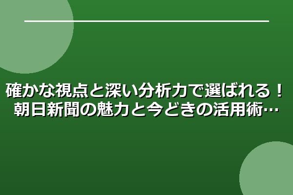 確かな視点と深い分析力で選ばれる!朝日新聞の魅力と今どきの活用術