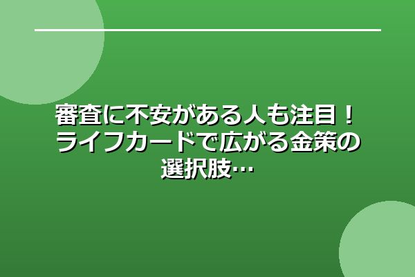 審査に不安がある人も注目！ライフカードで広がる金策の選択肢